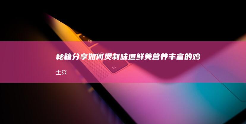 秘籍分享：如何煲制味道鲜美、营养丰富的鸡汤